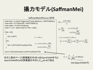 揚力モデル(SaﬀmanMei)	
	
  scalar	
  Rew	
  =	
  p.rhoc()*mag(curlUc)*sqr(p.d())/(muc	
  +	
  ROOTVSMALL);	
  
	
  scalar	
  beta	
  =	
  0.5*(Rew/(Re	
  +	
  ROOTVSMALL));	
  
	
  scalar	
  alpha	
  =	
  0.3314*sqrt(beta);	
  
	
  scalar	
  f	
  =	
  (1.0	
  -­‐	
  alpha)*exp(-­‐0.1*Re)	
  +	
  alpha;	
  
...	
  
	
  if	
  (Re	
  <	
  40)	
  
	
  	
  	
  	
  {	
  
	
  	
  	
  	
  	
  	
  	
  	
  Cld	
  =	
  6.46*f;	
  
	
  	
  	
  	
  }	
  
	
  	
  	
  	
  else	
  
	
  	
  	
  	
  {	
  
	
  	
  	
  	
  	
  	
  	
  	
  Cld	
  =	
  6.46*0.0524*sqrt(beta*Re);	
  
	
  	
  	
  	
  }	
  
	
  
	
  return	
  3.0/(mathemaHcal::twoPi*sqrt(Rew))*Cld;	
SaﬀmanMeiLiSForce.Cの中	
Rew =
ρl ∇×u ds
2
µl
α = 0.3314 β
= 0.3314
Rew
2Re
β =
Rew
2Re
Cld = 6.46×0.0524× β Re
= 6.46×0.0524×
Rew
2
Cld = 6.46× f f = 1−α( )×exp −0.1× Re( )+α
= 1− 0.3314
Rew
2Re
#
$
%
&
'
(×exp −
Re
10
#
$
%
&
'
(+ 0.3314
Rew
2Re
ゆえに前のページ(原著論文中)のαはOpenFOAM中でβ,	
  
OpenFOAMのCldは原著論文中のFL/FLSax6.46である	
  
Cl =
3
2π
1
ReG
6.46mei
Cld	
  (OpenFOAMで)	
 