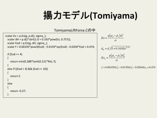 揚力モデル(Tomiyama)	
	
  scalar	
  Eo	
  =	
  p.Eo(g,	
  p.d(),	
  sigma_);	
  
	
  	
  	
  	
  scalar	
  dH	
  =	
  p.d()*cbrt(1.0	
  +	
  0.163*pow(Eo,	
  0.757));	
  
	
  	
  	
  	
  scalar	
  Eod	
  =	
  p.Eo(g,	
  dH,	
  sigma_);	
  
	
  	
  	
  	
  scalar	
  f	
  =	
  0.00105*pow3(Eod)	
  -­‐	
  0.0159*sqr(Eod)	
  -­‐	
  0.0204*Eod	
  +	
  0.474;	
  
	
  
	
  	
  	
  	
  if	
  (Eod	
  <=	
  4)	
  
	
  	
  	
  	
  {	
  
	
  	
  	
  	
  	
  	
  	
  	
  return	
  min(0.288*tanh(0.121*Re),	
  f);	
  
	
  	
  	
  	
  }	
  
	
  	
  	
  	
  else	
  if	
  ((Eod	
  >	
  4)	
  &&	
  (Eod	
  <=	
  10))	
  
	
  	
  	
  	
  {	
  
	
  	
  	
  	
  	
  	
  	
  	
  return	
  f;	
  
	
  	
  	
  	
  }	
  
	
  	
  	
  	
  else	
  
	
  	
  	
  	
  {	
  
	
  	
  	
  	
  	
  	
  	
  	
  return	
  -­‐0.27;	
  
	
  	
  	
  	
  }	
TomiyamaLiSForce.Cの中	
Eo =
g ρp − ρc( )ds
2
σ
dH = ds 1+ 0.163Eo0.7573
Eod =
g ρp − ρc( )dH
2
σ
f = 0.00105Eod
3
− 0.0159Eod
2
− 0.0204Eod + 0.474
 