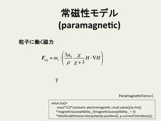 常磁性モデル	
  
(paramagneTc)	
粒子に働く磁力	
Fmg = ms ⋅
3µ0
ρ
χ
χ +3
H ⋅∇H
#
$
%
&
'
(
?	
	
  value.Su()=	
  
	
  	
  	
  	
  	
  	
  	
  	
  mass*3.0*constant::electromagneHc::mu0.value()/p.rho()	
  
	
  	
  	
  	
  	
  	
  	
  *magneHcSuscepHbility_/(magneHcSuscepHbility_	
  +	
  3)	
  
	
  	
  	
  	
  	
  	
  	
  *HdotGradHInterp.interpolate(p.posiHon(),	
  p.currentTetIndices());	
ParamagneHcForce.C	
 