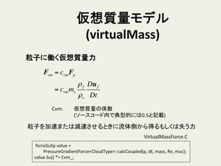 仮想質量モデル	
  
(virtualMass)	
Fvm = cvmFp
= cvmms
ρf
ρs
Duf
Dt
粒子に働く仮想質量力	
Cvm: 	
  仮想質量の係数	
  
	
  (ソースコード内で典型的には0.5と記載)	
粒子を加速または減速させるときに流体側から得るもしくは失う力	
	
  forceSuSp	
  value	
  =	
  
	
  	
  	
  	
  	
  	
  	
  	
  PressureGradientForce<CloudType>::calcCoupled(p,	
  dt,	
  mass,	
  Re,	
  muc);	
  	
  
value.Su()	
  *=	
  Cvm_;	
VirtualMassForce.C	
  	
 