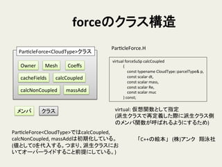 forceのクラス構造	
ParHcleForce<CloudType>クラス	
Owner	
 Mesh	
 Coeﬀs	
cacheFields	
 calcCoupled	
calcNonCoupled	
 massAdd	
メンバ	
 クラス	
ParHcleForce.H	
	
  virtual	
  forceSuSp	
  calcCoupled	
  
	
  	
  	
  	
  	
  	
  	
  	
  	
  	
  	
  	
  (	
  
	
  	
  	
  	
  	
  	
  	
  	
  	
  	
  	
  	
  	
  	
  	
  	
  const	
  typename	
  CloudType::parcelType&	
  p,	
  
	
  	
  	
  	
  	
  	
  	
  	
  	
  	
  	
  	
  	
  	
  	
  	
  const	
  scalar	
  dt,	
  
	
  	
  	
  	
  	
  	
  	
  	
  	
  	
  	
  	
  	
  	
  	
  	
  const	
  scalar	
  mass,	
  
	
  	
  	
  	
  	
  	
  	
  	
  	
  	
  	
  	
  	
  	
  	
  	
  const	
  scalar	
  Re,	
  
	
  	
  	
  	
  	
  	
  	
  	
  	
  	
  	
  	
  	
  	
  	
  	
  const	
  scalar	
  muc	
  
	
  	
  	
  	
  	
  	
  	
  	
  	
  	
  	
  	
  )	
  const;	
virtual:	
  仮想関数として指定	
  
(派生クラスで再定義した際に派生クラス側
のメンバ関数が呼ばれるようにするため)	
「C++の絵本」　(株)アンク　翔泳社	
ParHcleForce<CloudType>ではcalcCoupled,	
  
calcNonCoupled,	
  massAddは初期化している。	
  
(値として0を代入する。つまり、派生クラスにお
いてオーバーライドすること前提にしている。)	
 