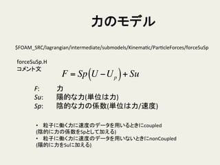 力のモデル	
$FOAM_SRC/lagrangian/intermediate/submodels/KinemaHc/ParHcleForces/forceSuSp	
forceSuSp.H	
  
コメント文	
F = Sp U −Up( )+ Su
F:	
   	
  力	
  
Su:	
   	
  陽的な力(単位は力)	
  
Sp: 	
  陰的な力の係数(単位は力/速度)	
  
•  粒子に働く力に速度のデータを用いるときにcoupled	
  
(陰的に力の係数をSpとして加える)	
  
•  粒子に働く力に速度のデータを用いないときにnonCoupled	
  
(陽的に力をSuに加える)	
 