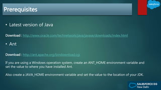 Prerequisites
• Latest version of Java
Download : http://www.oracle.com/technetwork/java/javase/downloads/index.html
• Ant
Download : http://ant.apache.org/bindownload.cgi
If you are using a Windows operation system, create an ANT_HOME environment variable and
set the value to where you have installed Ant.
Also create a JAVA_HOME environment variable and set the value to the location of your JDK.
 