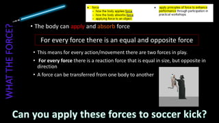 • The body can apply and absorb force
For every force there is an equal and opposite force
• This means for every action/movement there are two forces in play.
• For every force there is a reaction force that is equal in size, but opposite in
direction
• A force can be transferred from one body to another
 