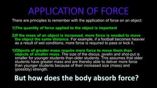 There are principles to remember with the application of force on an object:
1)The quantity of force applied to the object is important. The greater
the force, the greater is the acceleration of the object
2)If the mass of an object is increased, more force is needed to move
the object the same distance. For example, if a football becomes heavier
as a result of wet conditions, more force is required to pass or kick it.
1)Objects of greater mass require more force to move them than
objects of smaller mass. The size of the discus, javelin and shot-put is
smaller for younger students than older students. This assumes that older
students have greater mass and are thereby able to deliver more force
than younger students because of their increased size (mass) and
(possibly) strength.
 