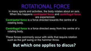 In many sports and activities, the body rotates about an axis.
When this happens centripetal force and centrifugal force
are experienced.
Centripetal force is a force directed towards the centre of a
rotating body.
Centrifugal force is a force directed away from the centre of a
rotating body.
These forces commonly occur with skills that require rotation
such as the golf swing or the hammer throw.
 