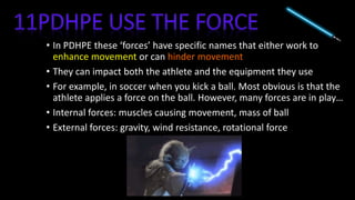 • In PDHPE these ‘forces’ have specific names that either work to
enhance movement or can hinder movement
• They can impact both the athlete and the equipment they use
• For example, in soccer when you kick a ball. Most obvious is that the
athlete applies a force on the ball. However, many forces are in play…
• Internal forces: muscles causing movement, mass of ball
• External forces: gravity, wind resistance, rotational force
 