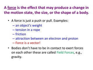 A force is the effect that may produce a change in
the motion state, the size, or the shape of a body.
• A force is just a push or pull. Examples:
– an object’s weight
– tension in a rope
– friction
– attraction between an electron and proton
– Force is a vector!
• Bodies don’t have to be in contact to exert forces
on each other these are called Field Forces, e.g.,
gravity.

 