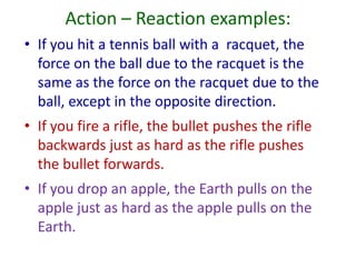 Action – Reaction examples:
• If you hit a tennis ball with a racquet, the
force on the ball due to the racquet is the
same as the force on the racquet due to the
ball, except in the opposite direction.
• If you fire a rifle, the bullet pushes the rifle
backwards just as hard as the rifle pushes
the bullet forwards.
• If you drop an apple, the Earth pulls on the
apple just as hard as the apple pulls on the
Earth.

 