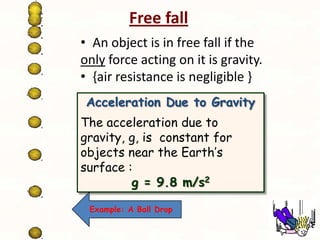 Free fall
• An object is in free fall if the
only force acting on it is gravity.
• {air resistance is negligible }
Acceleration Due to Gravity
The acceleration due to
gravity, g, is constant for
objects near the Earth’s
surface :
g = 9.8 m/s2
Example: A Ball Drop

 