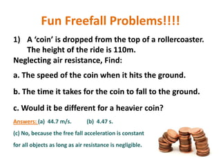 Fun Freefall Problems!!!!
1) A ‘coin’ is dropped from the top of a rollercoaster.
The height of the ride is 110m.
Neglecting air resistance, Find:
a. The speed of the coin when it hits the ground.
b. The time it takes for the coin to fall to the ground.
c. Would it be different for a heavier coin?
Answers: (a) 44.7 m/s.

(b) 4.47 s.

(c) No, because the free fall acceleration is constant
for all objects as long as air resistance is negligible.

 