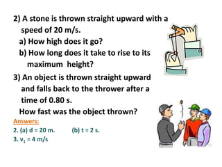 2) A stone is thrown straight upward with a
speed of 20 m/s.
a) How high does it go?
b) How long does it take to rise to its
maximum height?
3) An object is thrown straight upward
and falls back to the thrower after a
time of 0.80 s.
How fast was the object thrown?
Answers:
2. (a) d = 20 m.
3. v1 = 4 m/s

(b) t = 2 s.

 
