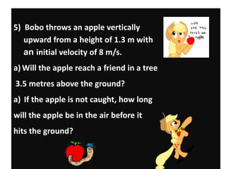 5) Bobo throws an apple vertically
upward from a height of 1.3 m with
an initial velocity of 8 m/s.
a) Will the apple reach a friend in a tree
3.5 metres above the ground?
a) If the apple is not caught, how long
will the apple be in the air before it

hits the ground?

 
