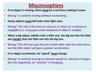 Misconceptions
• If an object is moving, there must be a net force making it move.
• Wrong! It could be moving without accelerating.
• Heavy objects must fall faster than light ones.
• Wrong! The rate is the same in vacuum, or when air resistance is
negligible (i.e. veryyyyyy small compared to object’s weight).
• When a big object collides with a little one, the big one hits the little
one harder than the little one hits the big one.
• Wrong! The 3rd Law says they hit it each other with the same force,
but the little object will gain a greater acceleration.
• If an object accelerates, its “speed” must change.

• Wrong! It could be turning at constant speed (i.e. direction changes
but not magnitude, so “velocity” is changing) .

 