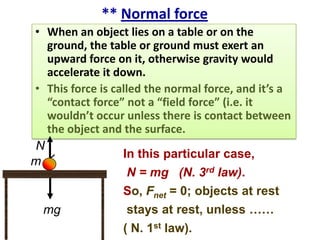 ** Normal force
• When an object lies on a table or on the
ground, the table or ground must exert an
upward force on it, otherwise gravity would
accelerate it down.
• This force is called the normal force, and it’s a
“contact force” not a “field force” (i.e. it
wouldn’t occur unless there is contact between
the object and the surface.
N
In this particular case,
m
N = mg (N. 3rd law).
So, Fnet = 0; objects at rest
stays at rest, unless ……
mg
( N. 1st law).

 