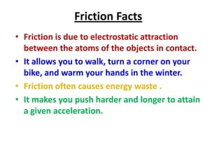 Friction Facts
• Friction is due to electrostatic attraction
between the atoms of the objects in contact.
• It allows you to walk, turn a corner on your
bike, and warm your hands in the winter.
• Friction often causes energy waste .
• It makes you push harder and longer to attain
a given acceleration.

 