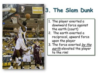 3. The Slam Dunk
1. The player exerted a
downward force against
the earth (court)
2. The earth exerted a
reciprocal, upward force
upon the player
3. The force exerted by the
earth elevated the player
to the rim!

 