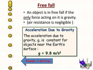 Free fall
• An object is in free fall if the
only force acting on it is gravity.
• {air resistance is negligible }
Acceleration Due to Gravity
The acceleration due to
gravity, g, is constant for
objects near the Earth’s
surface :
g = 9.8 m/s2
Example: A Ball Drop

 