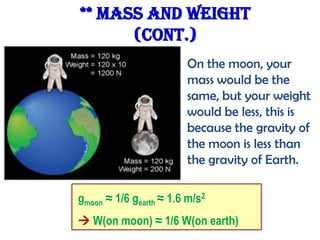 ** Mass and Weight
(cont.)
On the moon, your
mass would be the
same, but your weight
would be less, this is
because the gravity of
the moon is less than
the gravity of Earth.
gmoon ≈ 1/6 gearth ≈ 1.6 m/s2
 W(on moon) ≈ 1/6 W(on earth)

 