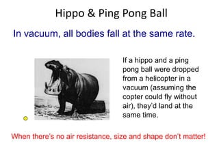 Hippo & Ping Pong Ball
In vacuum, all bodies fall at the same rate.
If a hippo and a ping
pong ball were dropped
from a helicopter in a
vacuum (assuming the
copter could fly without
air), they’d land at the
same time.
When there’s no air resistance, size and shape don’t matter!

 