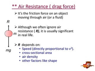 ** Air Resistance ( drag force)
 It’s the friction force on an object
moving through air (or a fluid)
R
 Although we often ignore air
resistance ( R), it is usually significant
m in real life.
R
•
mg
•
•
•

depends on:
Speed (directly proportional to v2).
cross-sectional area
air density
other factors like shape

 