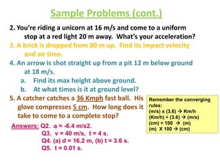 Sample Problems (cont.)
2. You’re riding a unicorn at 16 m/s and come to a uniform
stop at a red light 20 m away. What’s your acceleration?
3. A brick is dropped from 80 m up. Find its impact velocity
and air time.
4. An arrow is shot straight up from a pit 12 m below ground
at 18 m/s.
a. Find its max height above ground.
b. At what times is it at ground level?
5. A catcher catches a 36 Kmph fast ball. His Remember the converging
glove compresses 5 cm. How long does it rules:
(m/s) x (3.6)  Km/h
take to come to a complete stop?
(Km/h) ÷ (3.6)  (m/s)
Answers: Q2. a = -6.4 m/s2.
Q3. v = 40 m/s, t = 4 s.
Q4. (a) d = 16.2 m, (b) t = 3.6 s.
Q5. t = 0.01 s.

(cm) ÷ 100  (m)
(m) X 100  (cm)

 
