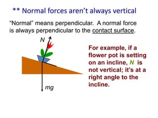 ** Normal forces aren’t always vertical
―Normal‖ means perpendicular. A normal force
is always perpendicular to the contact surface.
N

mg

For example, if a
flower pot is setting
on an incline, N is
not vertical; it’s at a
right angle to the
incline.

 