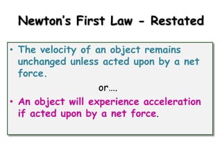 Newton’s First Law - Restated
• The velocity of an object remains
unchanged unless acted upon by a net
force.
or….
• An object will experience acceleration
if acted upon by a net force.

 