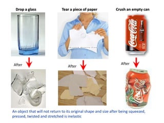 Drop a glass
After After
Tear a piece of paper
After
Crush an empty can
An object that will not return to its original shape and size after being squeezed,
pressed, twisted and stretched is inelastic
 