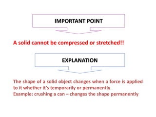 A solid cannot be compressed or stretched!!
IMPORTANT POINT
EXPLANATION
The shape of a solid object changes when a force is applied
to it whether it’s temporarily or permanently
Example: crushing a can – changes the shape permanently
 
