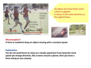 Misconception?
A force is needed to keep an object moving with a constant speed
Explanation:
You do not need forces to move at a steady speed but if you keep the same
speed yet change direction, like a moon around a planet, then you have a
force acting on you anyway
An object will move faster when
a force is applied
It moves in the same direction as
the applied force
 