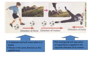 • A stationary ball will move when it is
kicked
• Moves in the same direction as the
applied force
•The moving ball will stop when
an equal force is applied in the
opposite direction of its motion
 