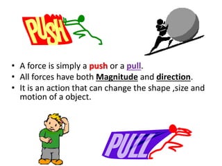 • A force is simply a push or a pull.
• All forces have both Magnitude and direction.
• It is an action that can change the shape ,size and
motion of a object.
 