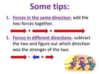 Some tips:
1. Forces in the same direction- add the
two forces together.
+ =
1. Forces in different directions- subtract
the two and figure out which direction
was the stronger of the two.
- =
 