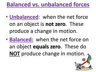 Balanced vs. unbalanced forces
• Unbalanced: when the net force
on an object is not zero. These
produce a change in motion.
• Balanced: when the net force on
an object equals zero. These do
NOT produce change in motion.
 