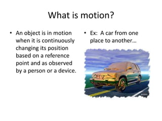 What is motion?
• An object is in motion
when it is continuously
changing its position
based on a reference
point and as observed
by a person or a device.
• Ex: A car from one
place to another…
 