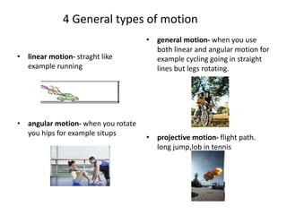 4 General types of motion
• linear motion- straght like
example running
• angular motion- when you rotate
you hips for example situps
• general motion- when you use
both linear and angular motion for
example cycling going in straight
lines but legs rotating.
• projective motion- flight path.
long jump,lob in tennis
 
