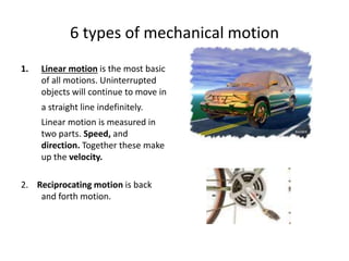 6 types of mechanical motion
1. Linear motion is the most basic
of all motions. Uninterrupted
objects will continue to move in
a straight line indefinitely.
Linear motion is measured in
two parts. Speed, and
direction. Together these make
up the velocity.
2. Reciprocating motion is back
and forth motion.
 