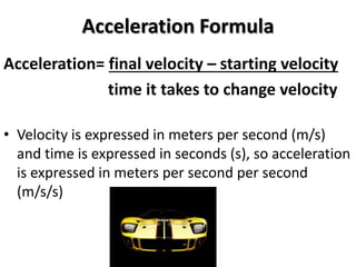 Acceleration Formula
Acceleration= final velocity – starting velocity
time it takes to change velocity
• Velocity is expressed in meters per second (m/s)
and time is expressed in seconds (s), so acceleration
is expressed in meters per second per second
(m/s/s)
 