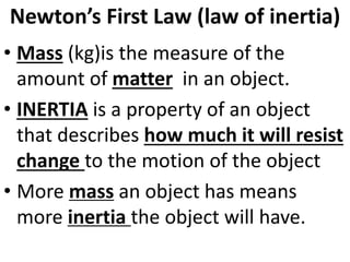 Newton’s First Law (law of inertia)
• Mass (kg)is the measure of the
amount of matter in an object.
• INERTIA is a property of an object
that describes how much it will resist
change to the motion of the object
• More mass an object has means
more inertia the object will have.
 