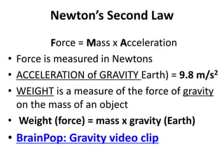 Newton’s Second Law
Force = Mass x Acceleration
• Force is measured in Newtons
• ACCELERATION of GRAVITY Earth) = 9.8 m/s2
• WEIGHT is a measure of the force of gravity
on the mass of an object
• Weight (force) = mass x gravity (Earth)
• BrainPop: Gravity video clip
 