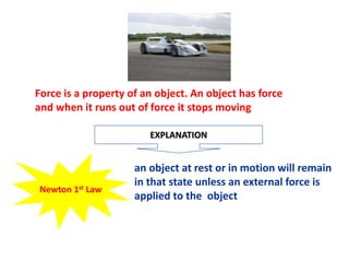 Force is a property of an object. An object has force
and when it runs out of force it stops moving
EXPLANATION
an object at rest or in motion will remain
in that state unless an external force is
applied to the object
Newton 1st Law
 