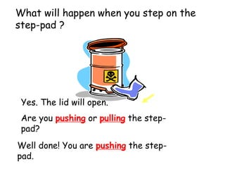 What will happen when you step on the
step-pad ?
Yes. The lid will open.
Are you pushing or pulling the step-
pad?
Well done! You are pushing the step-
pad.
 