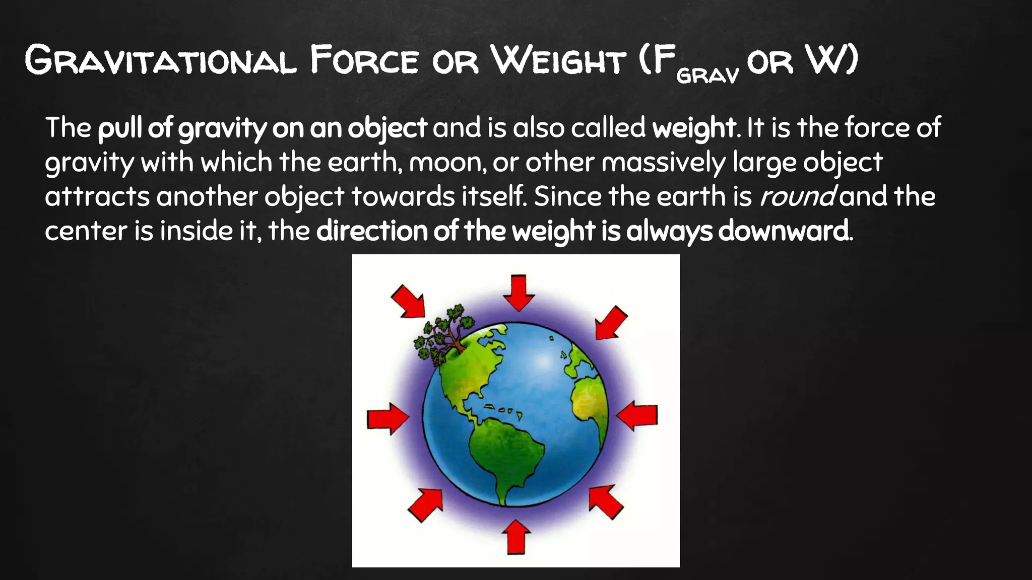 Gravitational Force or Weight (Fgrav or W)
The pull of gravity on an object and is also called weight. It is the force of
gravity with which the earth, moon, or other massively large object
attracts another object towards itself. Since the earth is round and the
center is inside it, the direction of the weight is always downward.
 