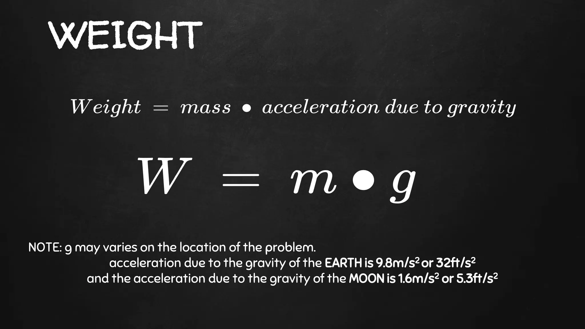 WEIGHT
NOTE: g may varies on the location of the problem.
acceleration due to the gravity of the EARTH is 9.8m/s2 or 32ft/s2
and the acceleration due to the gravity of the MOON is 1.6m/s2 or 5.3ft/s2
 