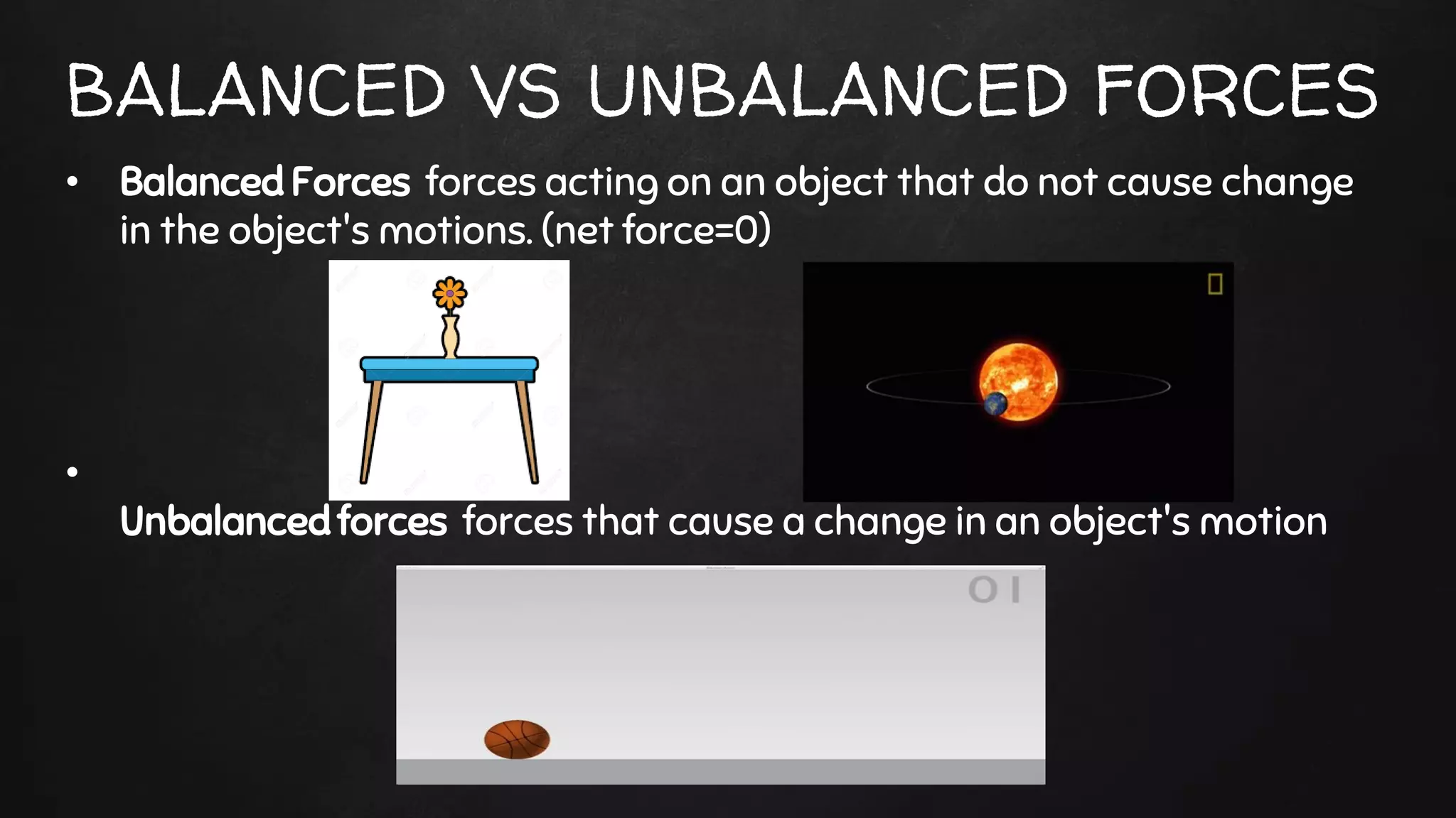 BALANCED VS UNBALANCED FORCES
• Balanced Forces forces acting on an object that do not cause change
in the object's motions. (net force=0)
•
Unbalanced forces forces that cause a change in an object's motion
 