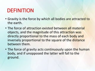 DEFINITION
• Gravity is the force by which all bodies are attracted to
the earth.
• The force of attraction existed between all material
objects, and the magnitude of this attraction was
directly proportional to the mass of each body and
inversely proportional to the square of the distance
between them.
• The force of gravity acts continuously upon the human
body, and if unopposed the latter will fall to the
ground.
 