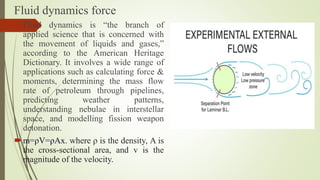 Fluid dynamics force
Fluid dynamics is “the branch of
applied science that is concerned with
the movement of liquids and gases,”
according to the American Heritage
Dictionary. It involves a wide range of
applications such as calculating force &
moments, determining the mass flow
rate of petroleum through pipelines,
predicting weather patterns,
understanding nebulae in interstellar
space, and modelling fission weapon
detonation.
m=ρV=ρAx. where ρ is the density, A is
the cross-sectional area, and v is the
magnitude of the velocity.
 