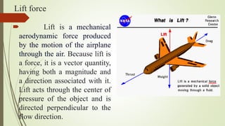 Lift force
 Lift is a mechanical
aerodynamic force produced
by the motion of the airplane
through the air. Because lift is
a force, it is a vector quantity,
having both a magnitude and
a direction associated with it.
Lift acts through the center of
pressure of the object and is
directed perpendicular to the
flow direction.
 