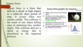 Impact force
Impact force is a force that
delivers a shock or high impact
in a relatively short period of
time. It occurs when two
entities collide. This collision is
the result of one object falling
onto, or slamming into, another
object. This collision delivers a
shock as energy that is
transferred to the impacted
entity(s).
 